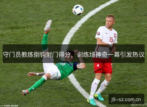 守门员教练倒钩射门得分，训练场神奇一幕引发热议