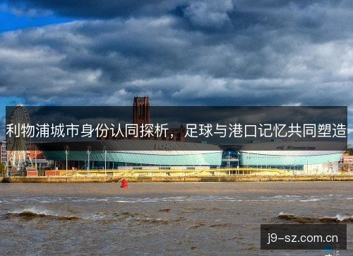利物浦城市身份认同探析,足球与港口记忆共同塑造 利物浦城市身份认同探析,足球与港口记忆共同塑造